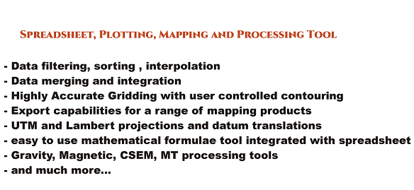 Spreadsheet, plotting, mapping and processing tool
			Data filtering, sorting, interpolation
			Data merging and integration
			Highly Accurate Gridding with user controlled contouring
			Export capabilities for a range of mapping products
			UTM and Lambert projections and datum translations
			easy to use mathematical formulae tool integrated with spreadsheet
			Gravity, Magnetic, CSEM, MT processing tools
			and much more